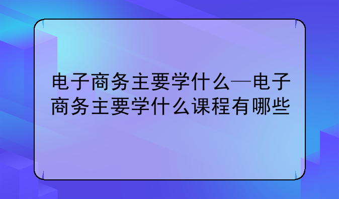 电子商务主要学什么—电子商务主要学什么课程有哪些