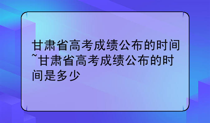 甘肃省高考成绩公布的时间~甘肃省高考成绩公布的时间是多少