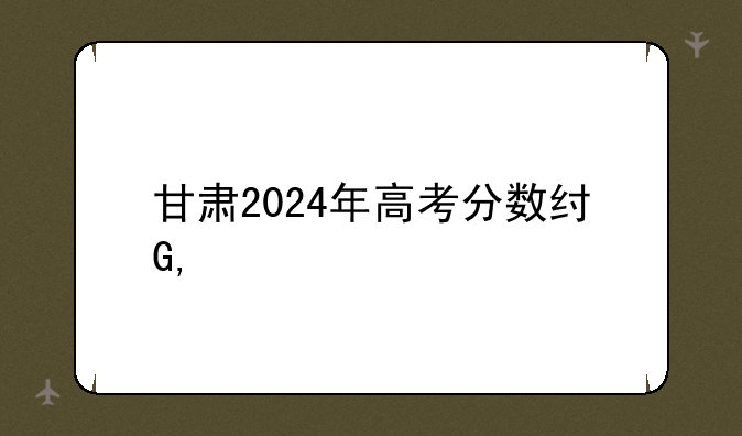 甘肃2024年高考分数线——2024年各省高考录取分数线