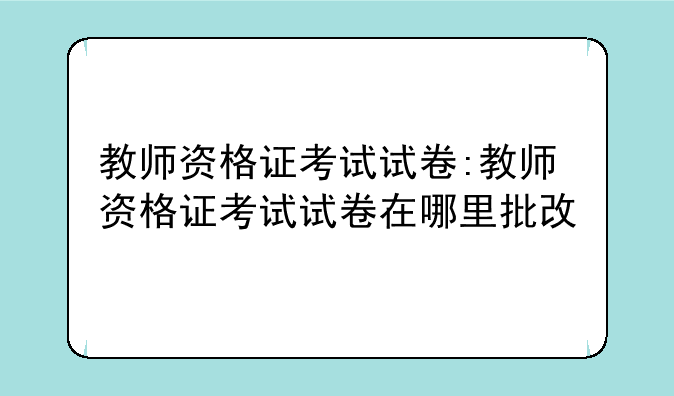 教师资格证考试试卷:教师资格证考试试卷在哪里批改