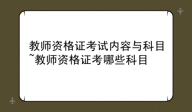 教师资格证考试内容与科目~教师资格证考哪些科目