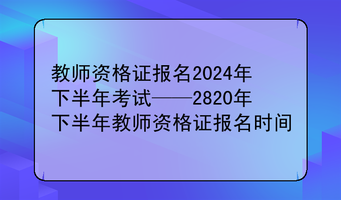 教师资格证报名2024年下半年考试——2820年下半年教师资格证报名时间