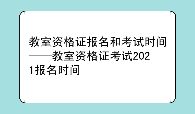 教室资格证报名和考试时间——教室资格证考试2021报名时间
