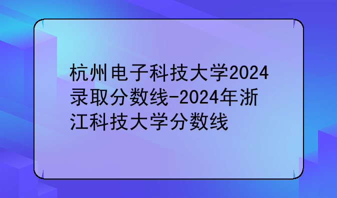 杭州电子科技大学2024录取分数线-2024年浙江科技大学分数线