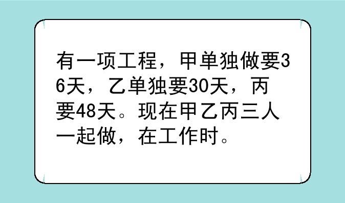 有一项工程，甲单独做要36天，乙单独要30天，丙要48天。现在甲乙丙三人一起做，在工作时。