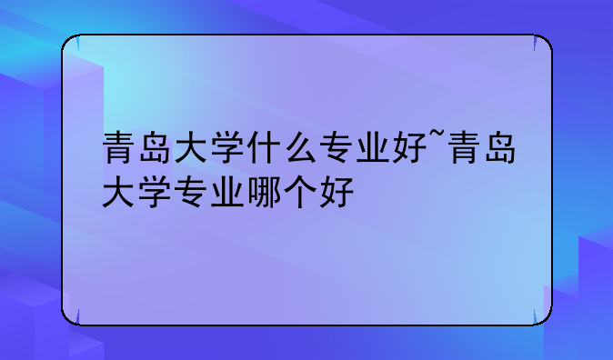 青岛大学什么专业好~青岛大学专业哪个好