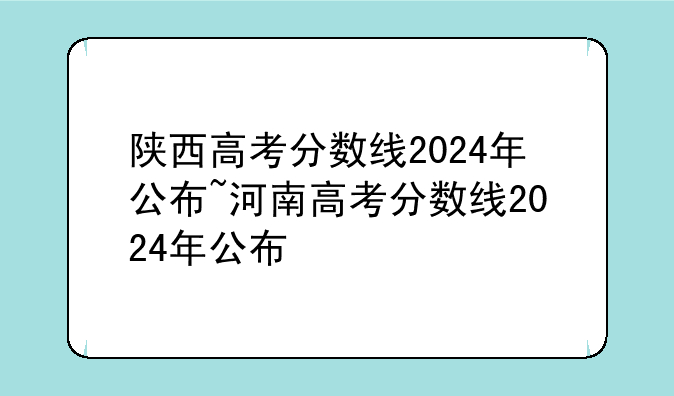 陕西高考分数线2024年公布~河南高考分数线2024年公布