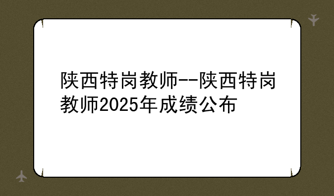 陕西特岗教师--陕西特岗教师2025年成绩公布