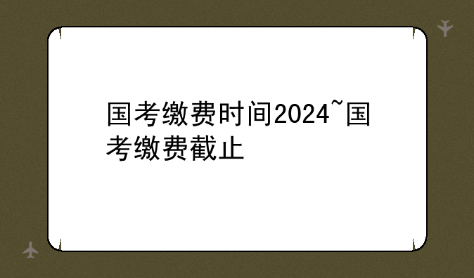 国考缴费时间2024~国考缴费截止