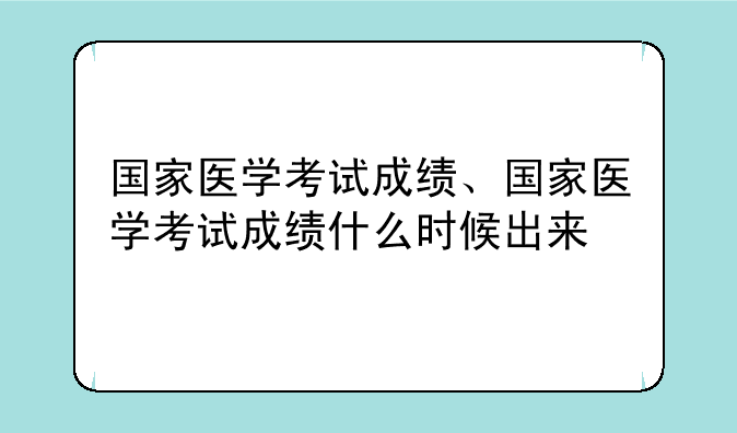 国家医学考试成绩、国家医学考试成绩什么时候出来