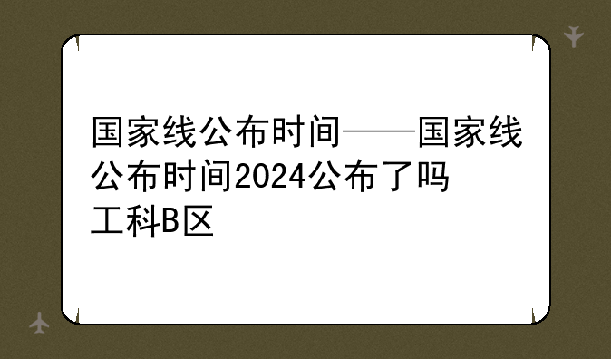 国家线公布时间——国家线公布时间2024公布了吗工科B区