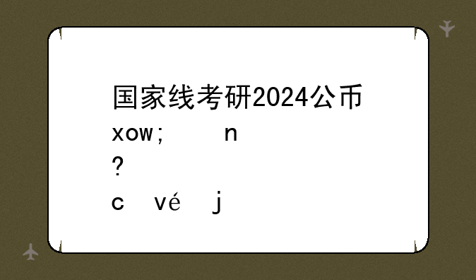 国家线考研2024公布了没~国家线考研公布时间