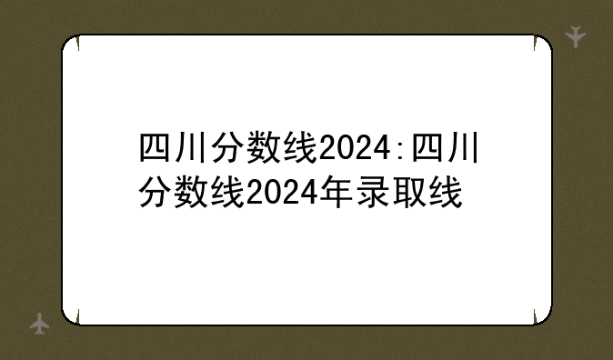四川分数线2024:四川分数线2024年录取线