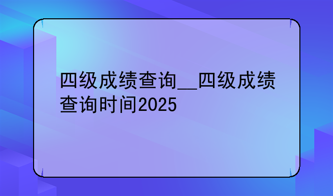 四级成绩查询__四级成绩查询时间2025