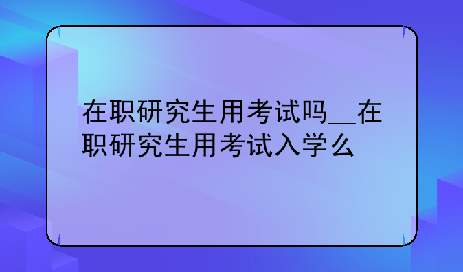 在职研究生用考试吗__在职研究生用考试入学么
