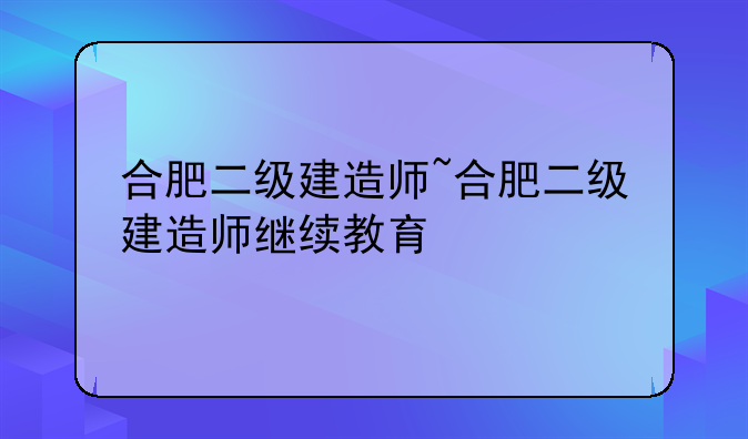合肥二级建造师~合肥二级建造师继续教育