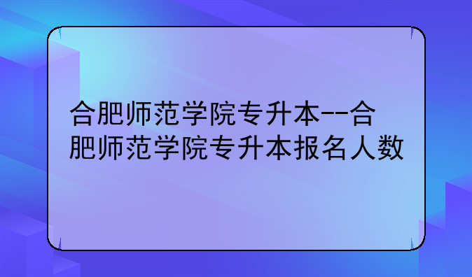 合肥师范学院专升本--合肥师范学院专升本报名人数