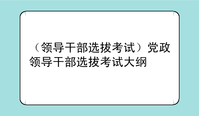 （领导干部选拔考试）党政领导干部选拔考试大纲