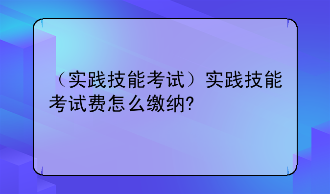 （实践技能考试）实践技能考试费怎么缴纳?