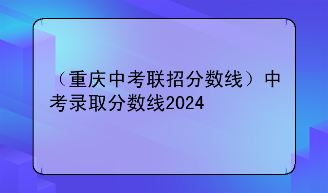 （重庆中考联招分数线）中考录取分数线2024