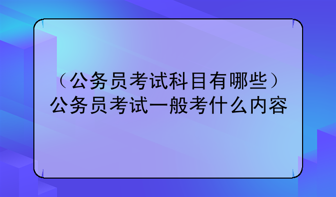 （公务员考试科目有哪些）公务员考试一般考什么内容
