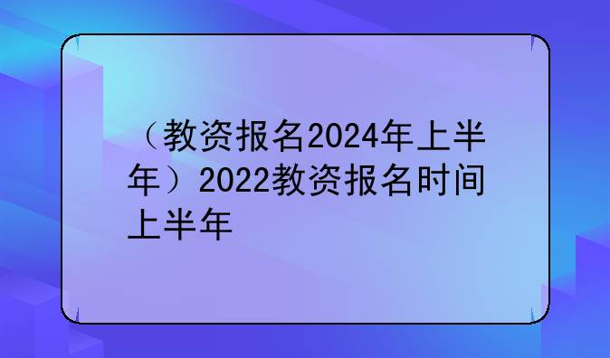 （教资报名2024年上半年）2022教资报名时间上半年