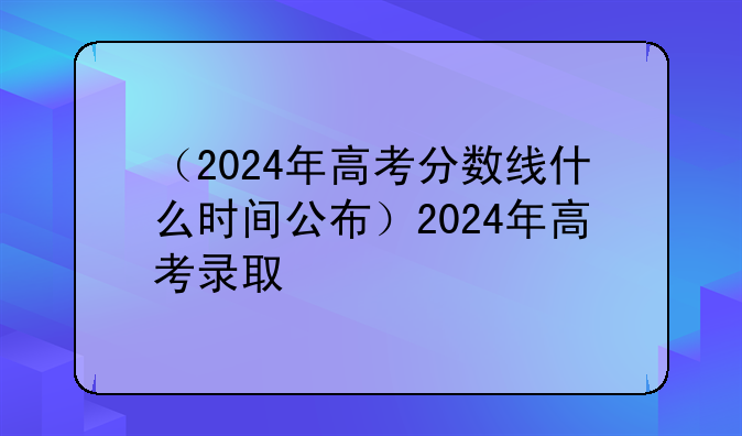 （2024年高考分数线什么时间公布）2024年高考录取