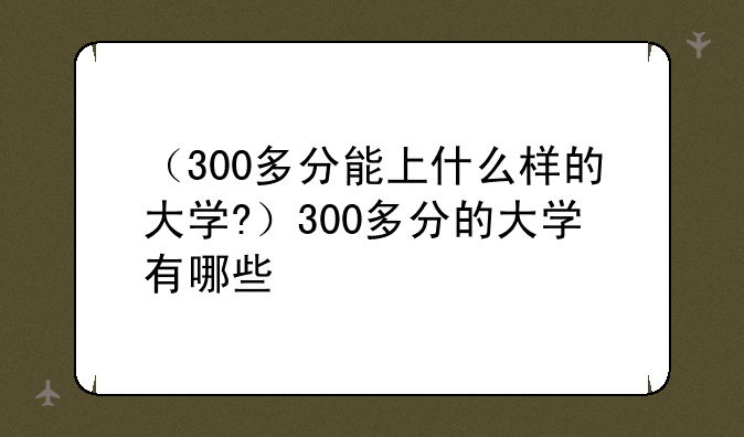 （300多分能上什么样的大学?）300多分的大学有哪些