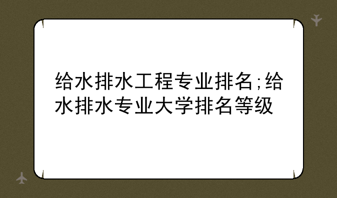 给水排水工程专业排名;给水排水专业大学排名等级