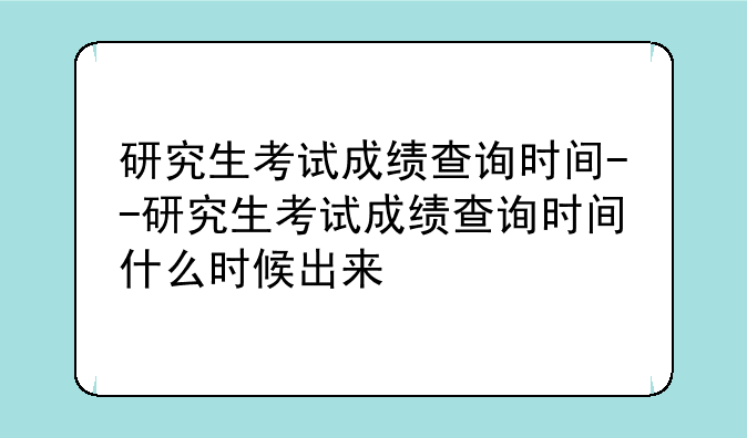 研究生考试成绩查询时间--研究生考试成绩查询时间什么时候出来