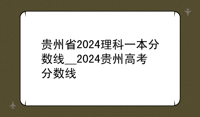 贵州省2024理科一本分数线__2024贵州高考分数线