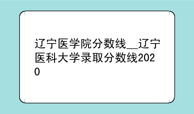 辽宁医学院分数线__辽宁医科大学录取分数线2020