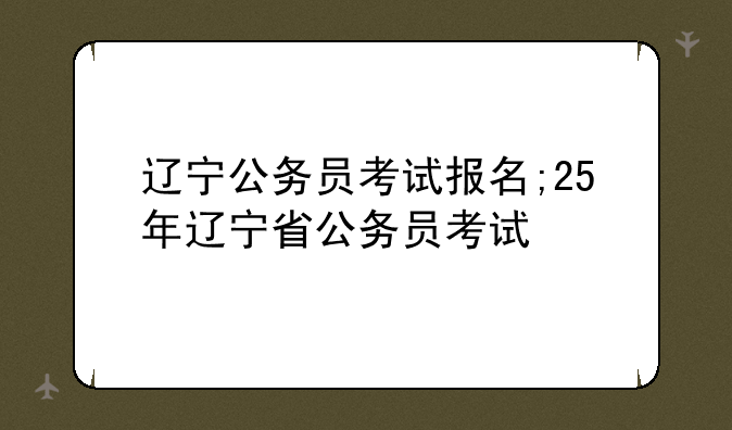 辽宁公务员考试报名;25年辽宁省公务员考试
