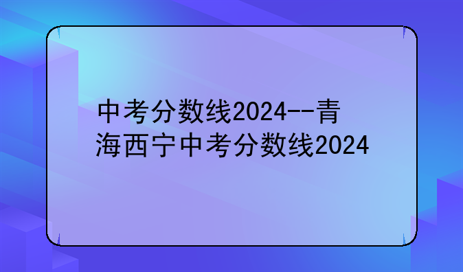 中考分数线2024--青海西宁中考分数线2024