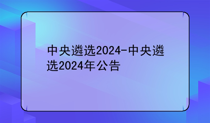 中央遴选2024-中央遴选2024年公告