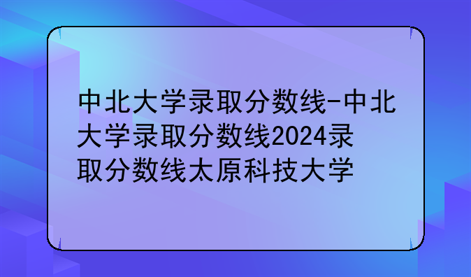 中北大学录取分数线-中北大学录取分数线2024录取分数线太原科技大学