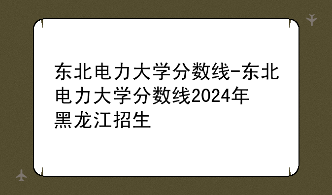 东北电力大学分数线-东北电力大学分数线2024年黑龙江招生