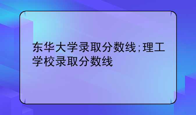 东华大学录取分数线;理工学校录取分数线