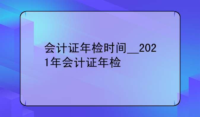 会计证年检时间__2021年会计证年检