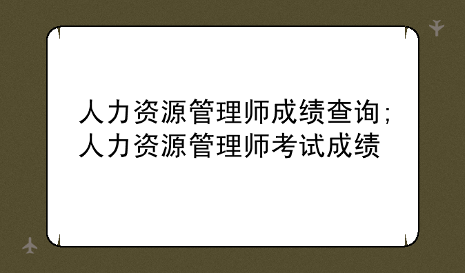 人力资源管理师成绩查询;人力资源管理师考试成绩