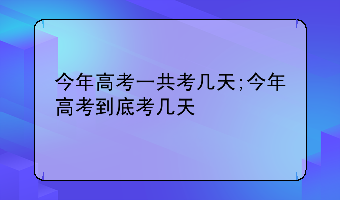 今年高考一共考几天;今年高考到底考几天