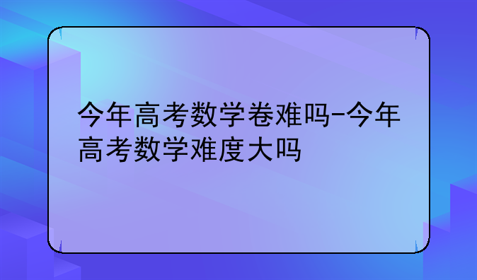 今年高考数学卷难吗-今年高考数学难度大吗