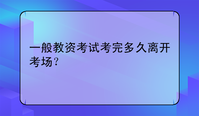 一般教资考试考完多久离开考场？