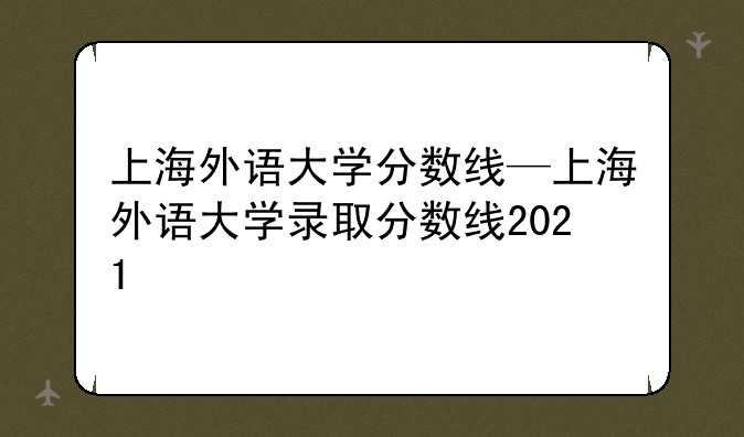 上海外语大学分数线—上海外语大学录取分数线2021