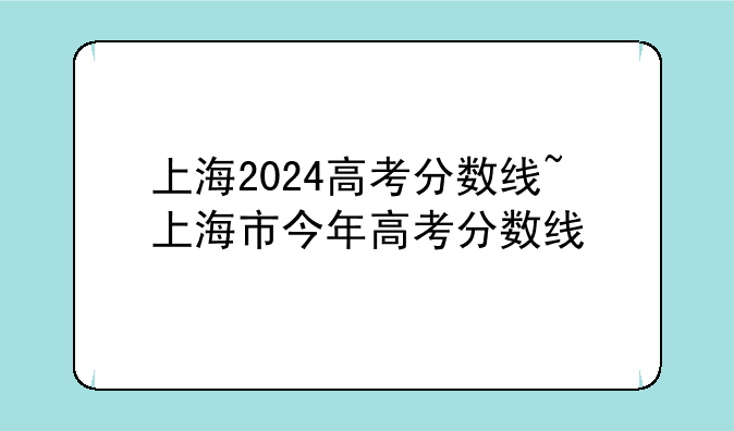 上海2024高考分数线~上海市今年高考分数线