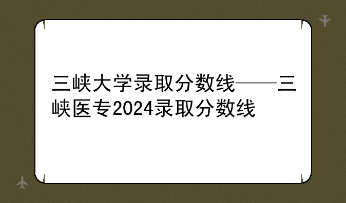 三峡大学录取分数线——三峡医专2024录取分数线