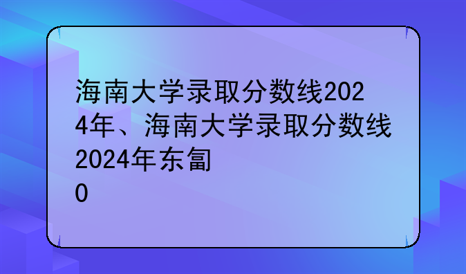 海南大学录取分数线2024年、海南大学录取分数线2024年东北招生