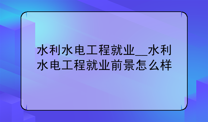 水利水电工程就业__水利水电工程就业前景怎么样