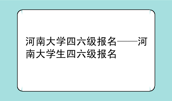 河南大学四六级报名——河南大学生四六级报名