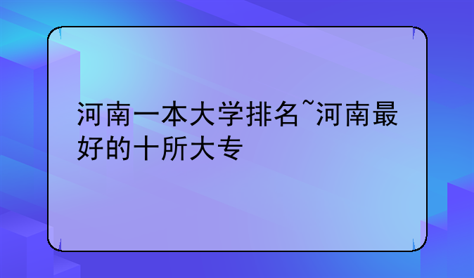 河南一本大学排名~河南最好的十所大专